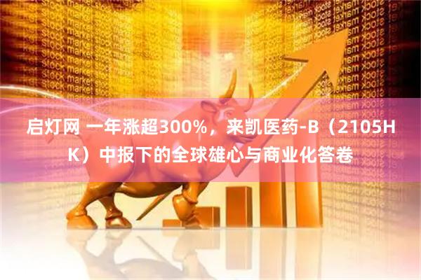 启灯网 一年涨超300%，来凯医药-B（2105HK）中报下的全球雄心与商业化答卷