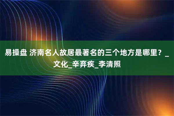 易操盘 济南名人故居最著名的三个地方是哪里？_文化_辛弃疾_李清照