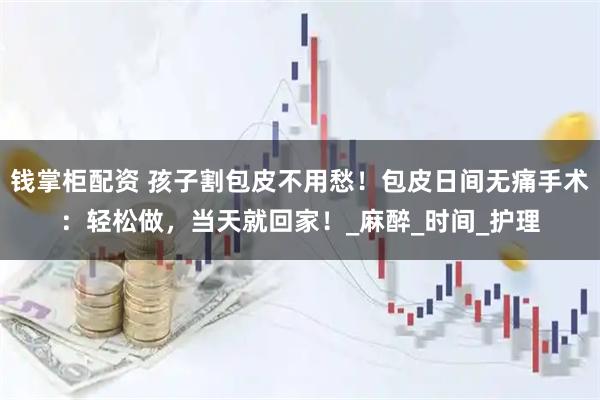 钱掌柜配资 孩子割包皮不用愁！包皮日间无痛手术：轻松做，当天就回家！_麻醉_时间_护理