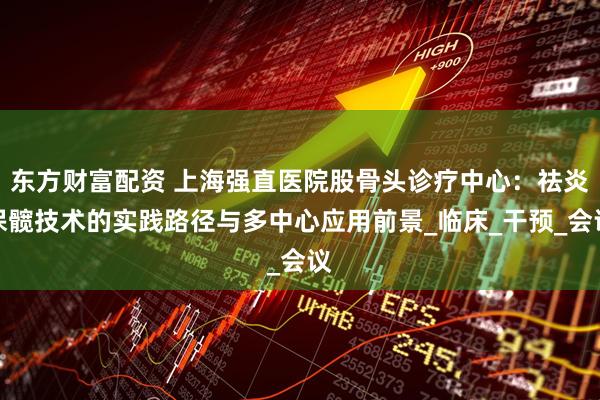 东方财富配资 上海强直医院股骨头诊疗中心:祛炎保髋技术的实践路径与多中心应用前景_临床_干预_会议