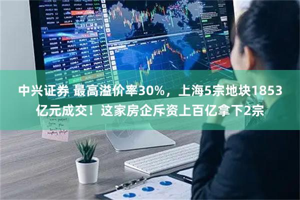 中兴证券 最高溢价率30%,上海5宗地块1853亿元成交!这家房企斥资上百亿拿下2宗
