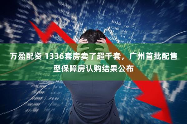 万盈配资 1336套房卖了超千套，广州首批配售型保障房认购结果公布
