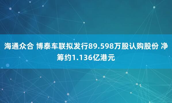 海通众合 博泰车联拟发行89.598万股认购股份 净筹约1.136亿港元