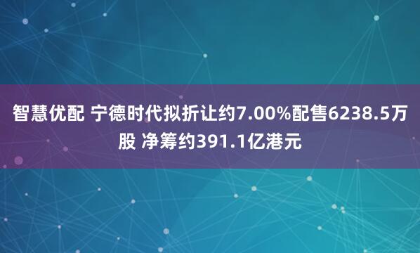 智慧优配 宁德时代拟折让约7.00%配售6238.5万股 净筹约391.1亿港元