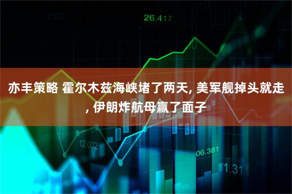亦丰策略 霍尔木兹海峡堵了两天, 美军舰掉头就走, 伊朗炸航母赢了面子