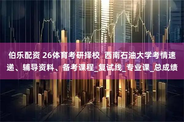 伯乐配资 26体育考研择校  西南石油大学考情速递、辅导资料、备考课程_复试线_专业课_总成绩