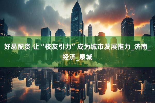 好易配资 让“校友引力”成为城市发展推力_济南_经济_泉城