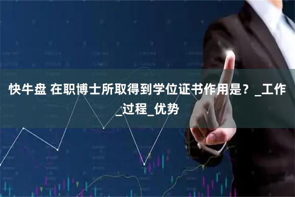 快牛盘 在职博士所取得到学位证书作用是？_工作_过程_优势