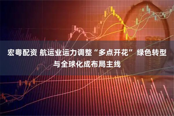 宏粤配资 航运业运力调整“多点开花” 绿色转型与全球化成布局主线