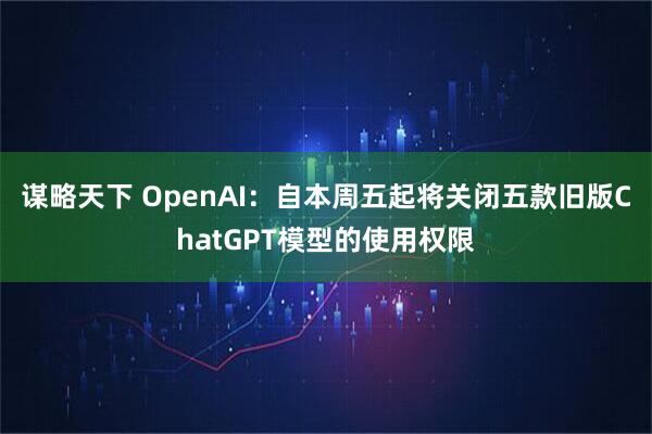 谋略天下 OpenAI：自本周五起将关闭五款旧版ChatGPT模型的使用权限
