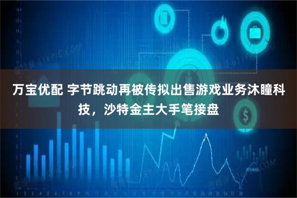 万宝优配 字节跳动再被传拟出售游戏业务沐瞳科技，沙特金主大手笔接盘