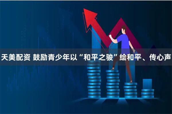 天美配资 鼓励青少年以“和平之骏”绘和平、传心声