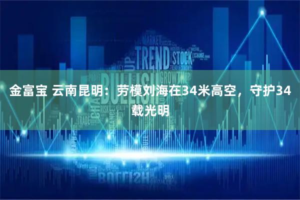 金富宝 云南昆明：劳模刘海在34米高空，守护34载光明