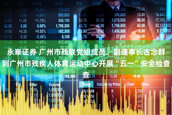 永崋证券 广州市残联党组成员、副理事长古念群到广州市残疾人体育运动中心开展“五一”安全检查