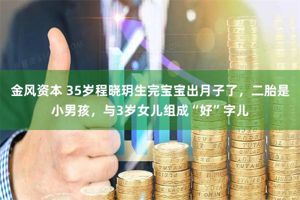 金风资本 35岁程晓玥生完宝宝出月子了，二胎是小男孩，与3岁女儿组成“好”字儿