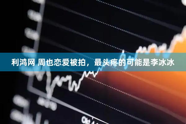 利鸿网 周也恋爱被拍，最头疼的可能是李冰冰