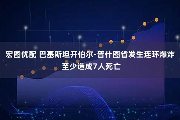 宏图优配 巴基斯坦开伯尔-普什图省发生连环爆炸 至少造成7人死亡