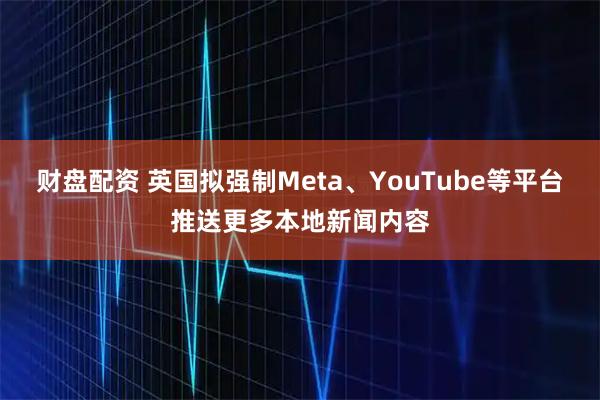 财盘配资 英国拟强制Meta、YouTube等平台推送更多本地新闻内容