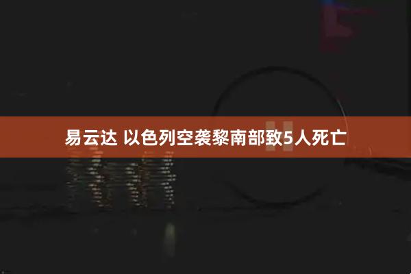 易云达 以色列空袭黎南部致5人死亡