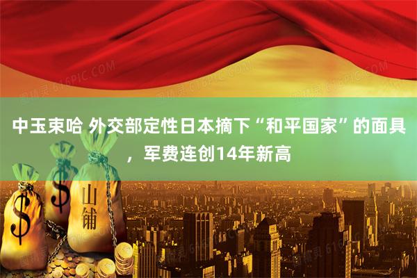 中玉束哈 外交部定性日本摘下“和平国家”的面具,军费连创14年新高