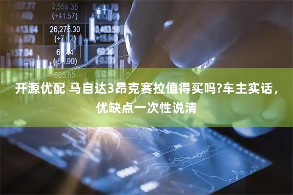开源优配 马自达3昂克赛拉值得买吗?车主实话,优缺点一次性说清