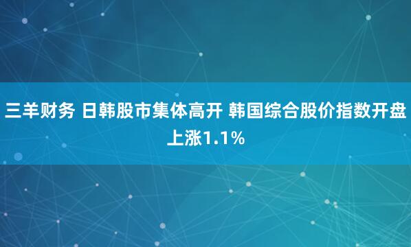 三羊财务 日韩股市集体高开 韩国综合股价指数开盘上涨1.1%
