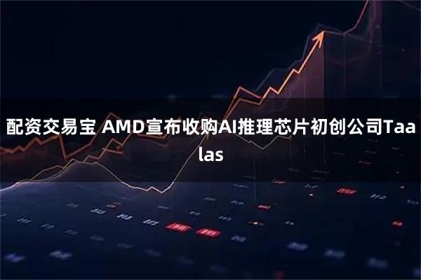 配资交易宝 AMD宣布收购AI推理芯片初创公司Taalas