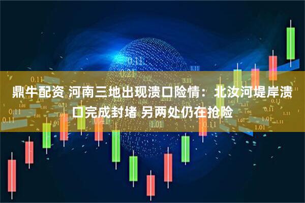 鼎牛配资 河南三地出现溃口险情：北汝河堤岸溃口完成封堵 另两处仍在抢险