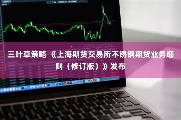 三叶草策略 《上海期货交易所不锈钢期货业务细则（修订版）》发布