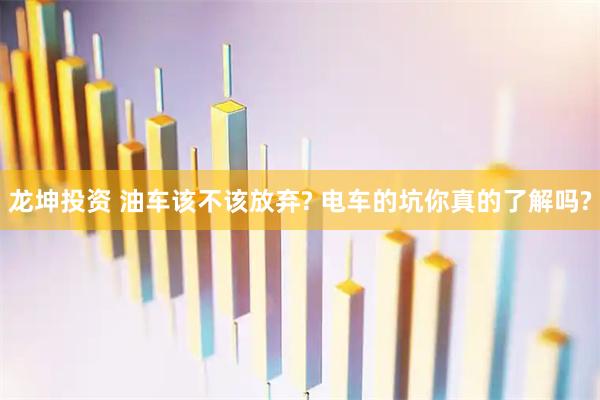 龙坤投资 油车该不该放弃? 电车的坑你真的了解吗?